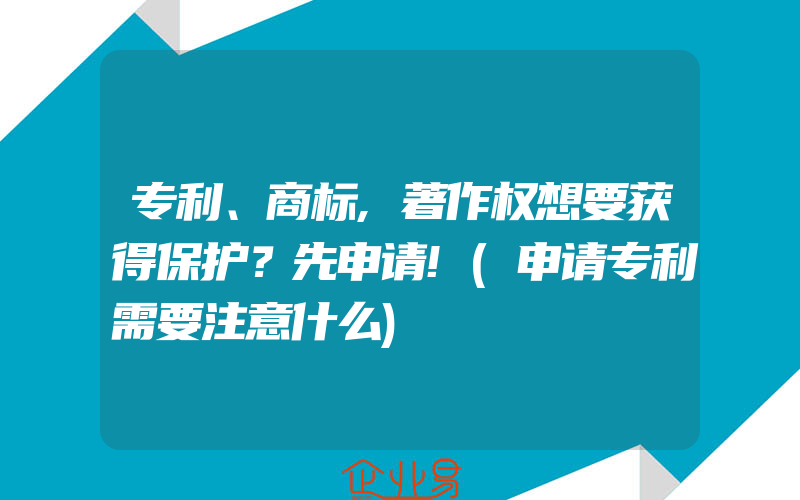 专利、商标,著作权想要获得保护？先申请!(申请专利需要注意什么)