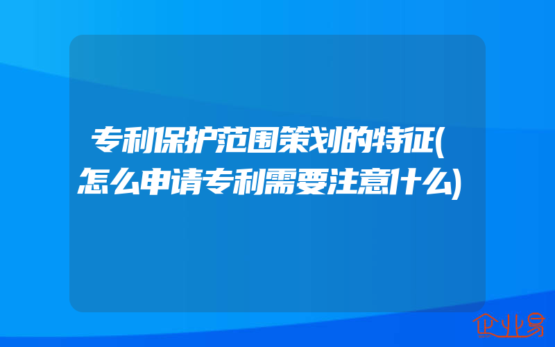 专利保护范围策划的特征(怎么申请专利需要注意什么)