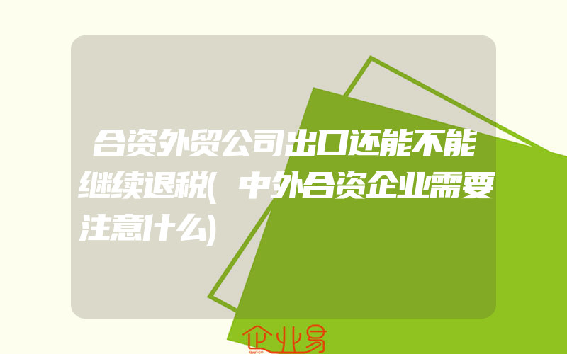 合资外贸公司出口还能不能继续退税(中外合资企业需要注意什么)