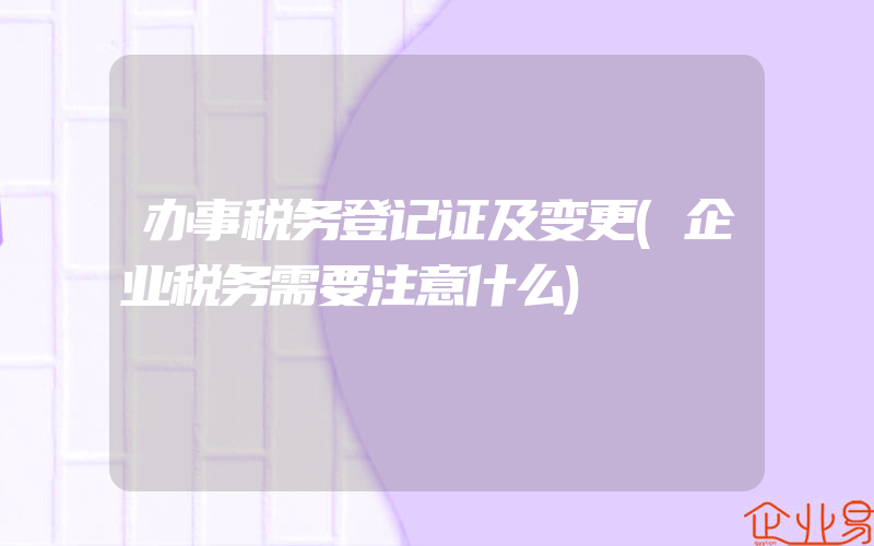 办事税务登记证及变更(企业税务需要注意什么)