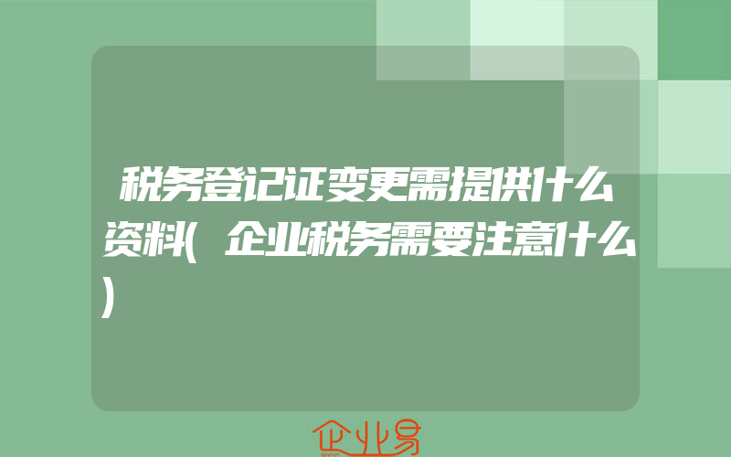 税务登记证变更需提供什么资料(企业税务需要注意什么)