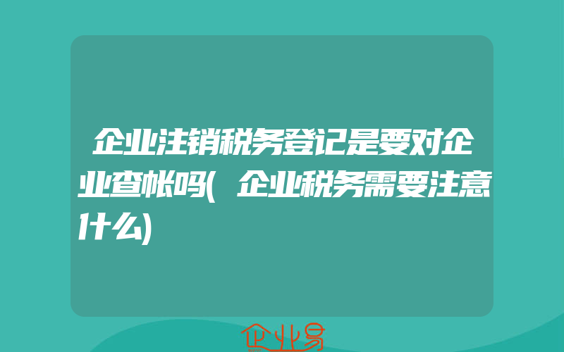 企业注销税务登记是要对企业查帐吗(企业税务需要注意什么)