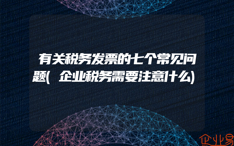 有关税务发票的七个常见问题(企业税务需要注意什么)