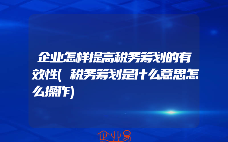 企业怎样提高税务筹划的有效性(税务筹划是什么意思怎么操作)