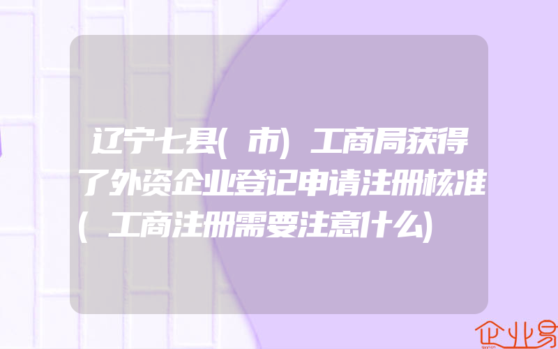 辽宁七县(市)工商局获得了外资企业登记申请注册核准(工商注册需要注意什么)