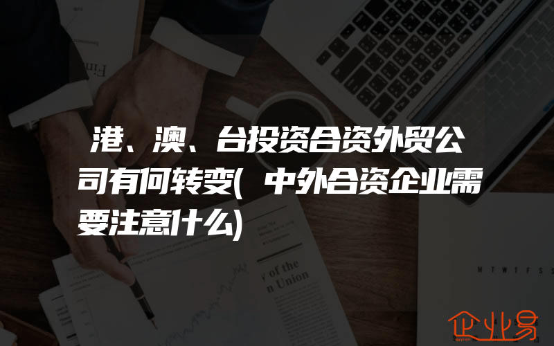 港、澳、台投资合资外贸公司有何转变(中外合资企业需要注意什么)