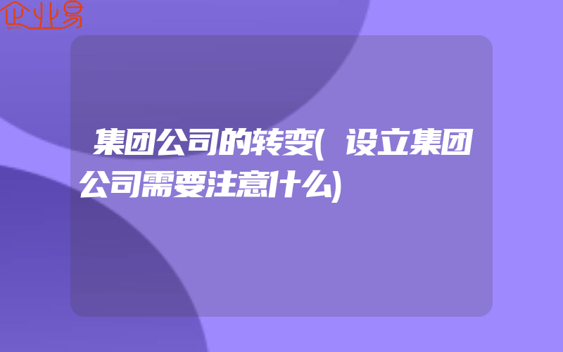 集团公司的转变(设立集团公司需要注意什么)