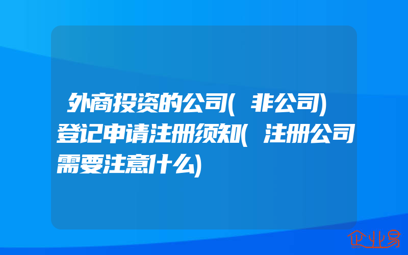 外商投资的公司(非公司)登记申请注册须知(注册公司需要注意什么)