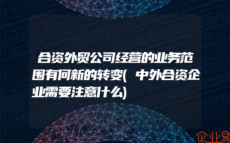 合资外贸公司经营的业务范围有何新的转变(中外合资企业需要注意什么)