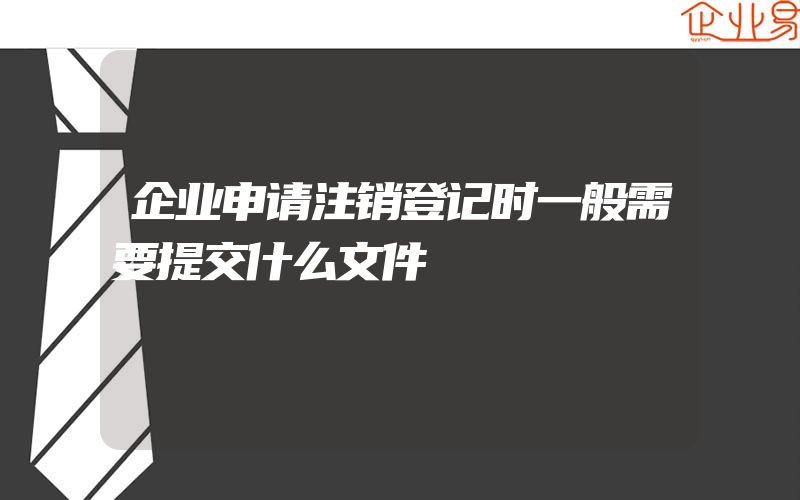 企业申请注销登记时一般需要提交什么文件