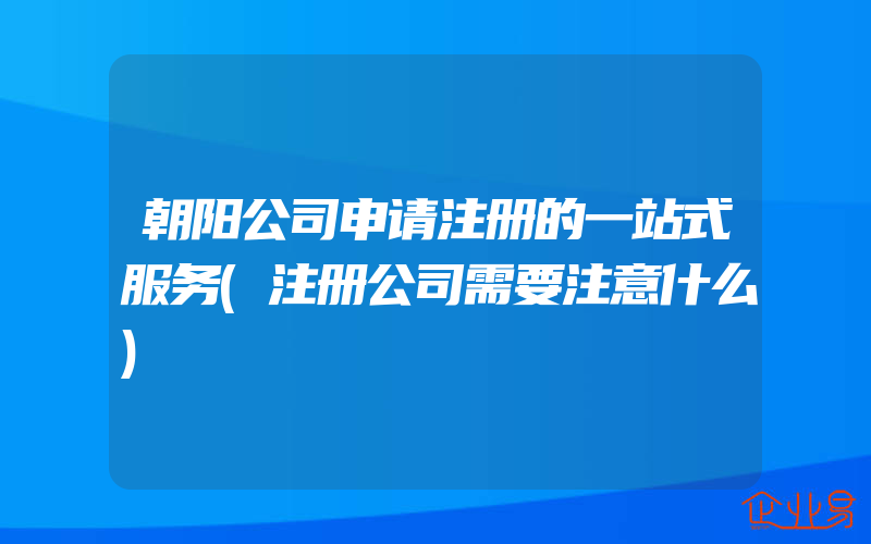 朝阳公司申请注册的一站式服务(注册公司需要注意什么)