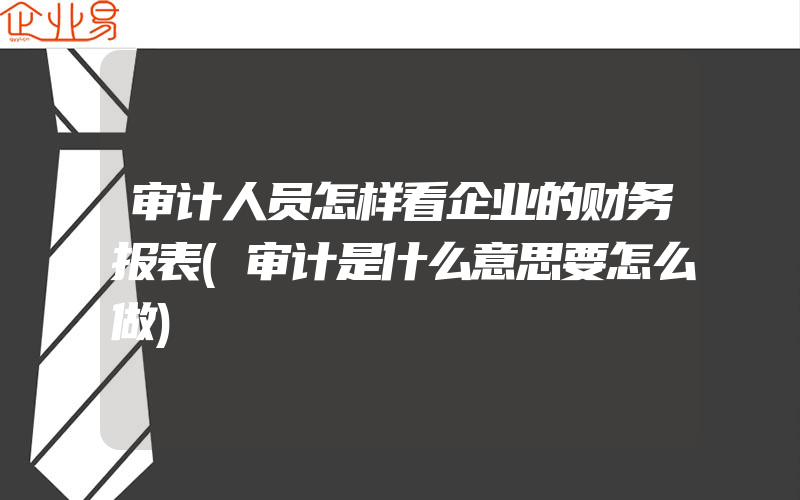 审计人员怎样看企业的财务报表(审计是什么意思要怎么做)