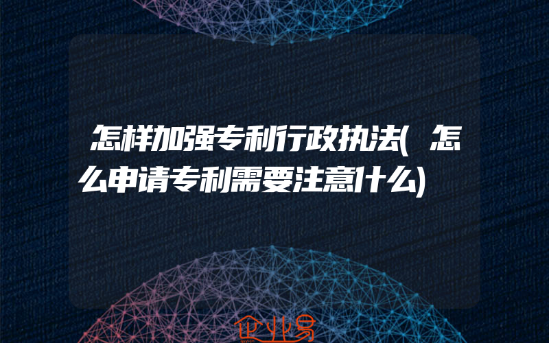 怎样加强专利行政执法(怎么申请专利需要注意什么)