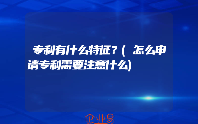 专利有什么特征？(怎么申请专利需要注意什么)