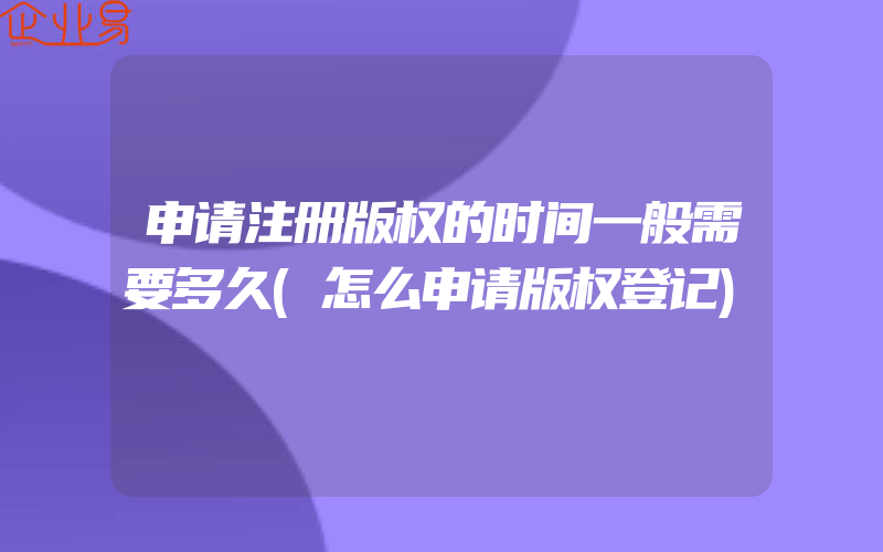 申请注册版权的时间一般需要多久(怎么申请版权登记)