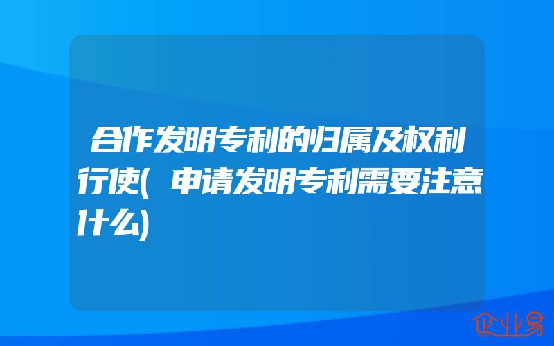 合作发明专利的归属及权利行使(申请发明专利需要注意什么)