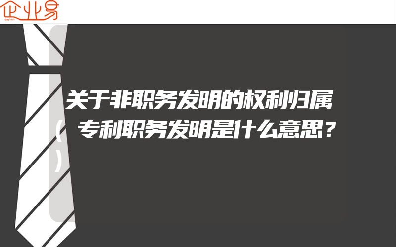 关于非职务发明的权利归属(专利职务发明是什么意思？)