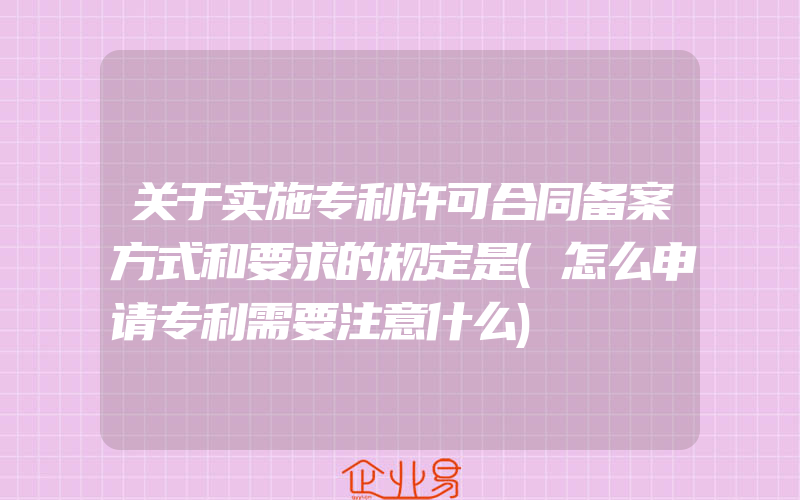 关于实施专利许可合同备案方式和要求的规定是(怎么申请专利需要注意什么)