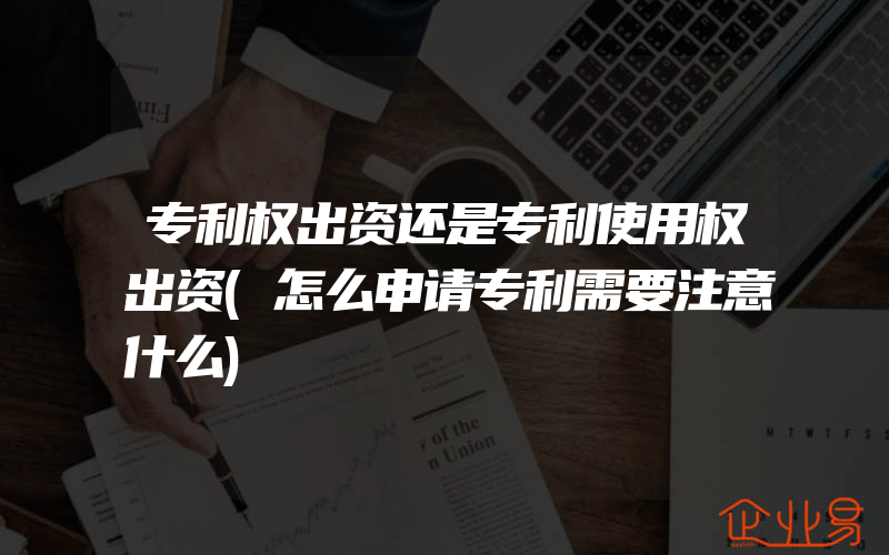 专利权出资还是专利使用权出资(怎么申请专利需要注意什么)