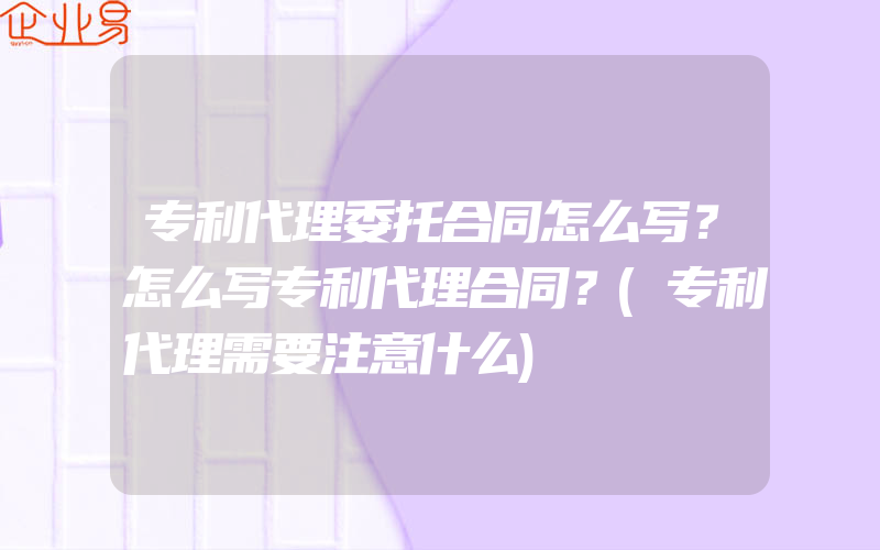 专利代理委托合同怎么写？怎么写专利代理合同？(专利代理需要注意什么)