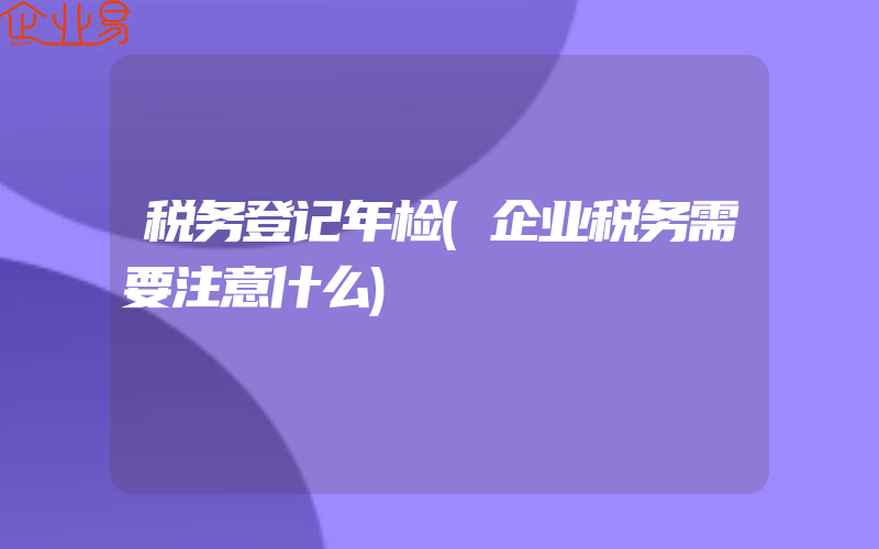 税务登记年检(企业税务需要注意什么)