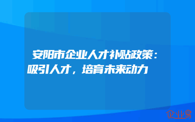 安阳市企业人才补贴政策：吸引人才，培育未来动力