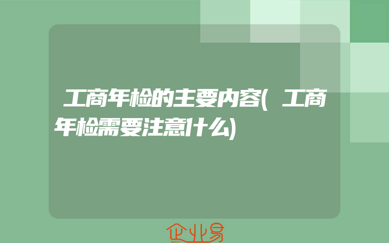 工商年检的主要内容(工商年检需要注意什么)