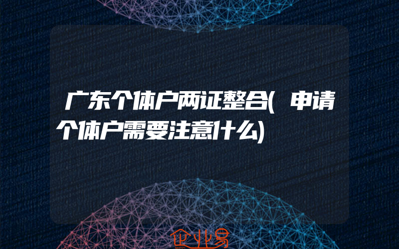 广东个体户两证整合(申请个体户需要注意什么)