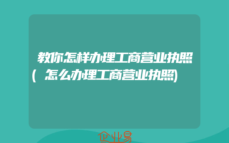 教你怎样办理工商营业执照(怎么办理工商营业执照)