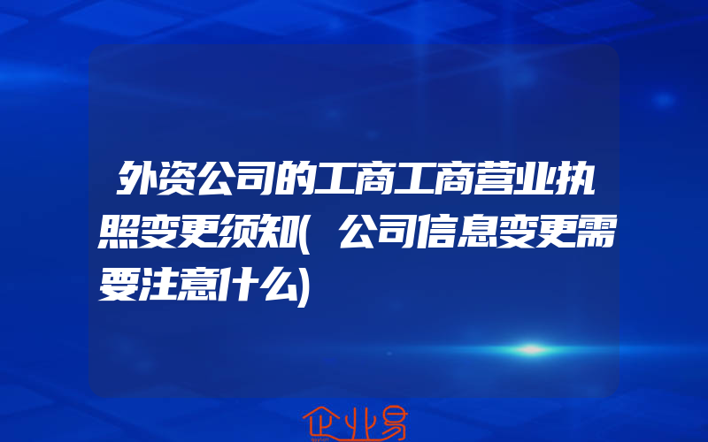 外资公司的工商工商营业执照变更须知(公司信息变更需要注意什么)