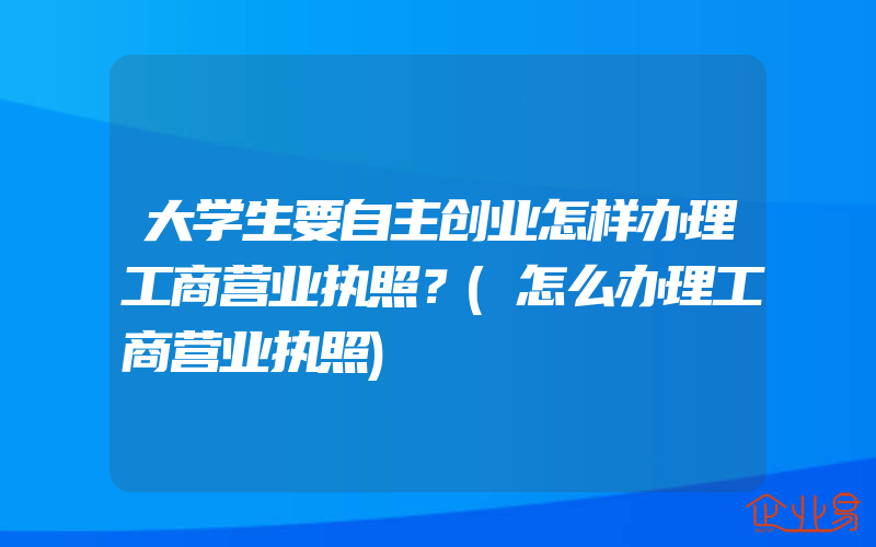 大学生要自主创业怎样办理工商营业执照？(怎么办理工商营业执照)