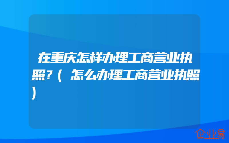 在重庆怎样办理工商营业执照？(怎么办理工商营业执照)