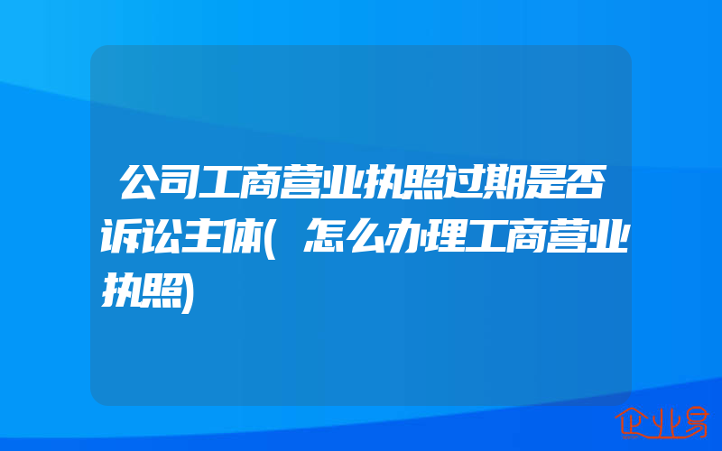 公司工商营业执照过期是否诉讼主体(怎么办理工商营业执照)