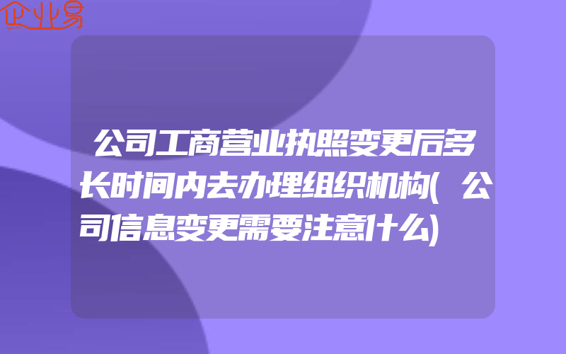 公司工商营业执照变更后多长时间内去办理组织机构(公司信息变更需要注意什么)