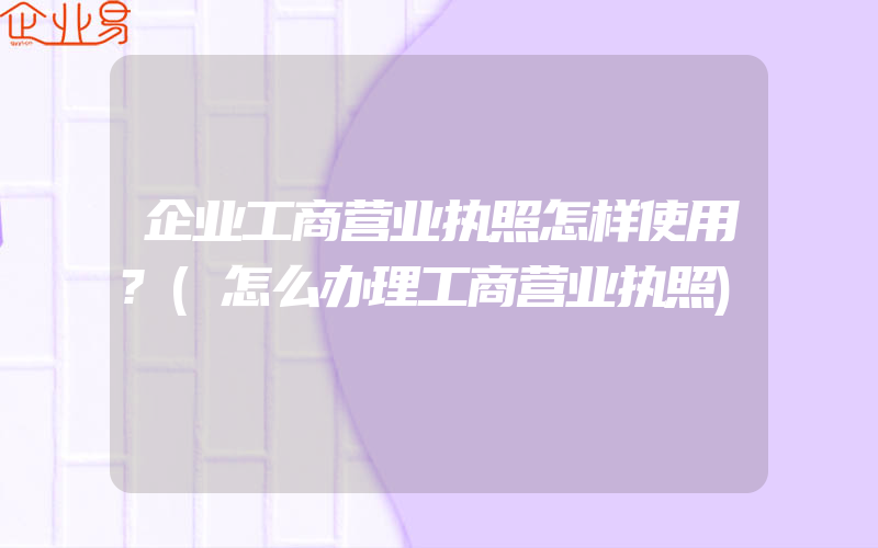 企业工商营业执照怎样使用?(怎么办理工商营业执照)