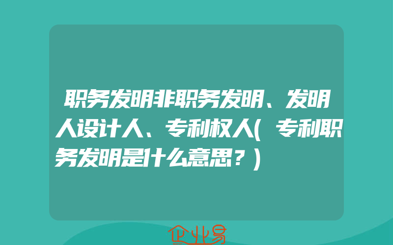 职务发明非职务发明、发明人设计人、专利权人(专利职务发明是什么意思？)