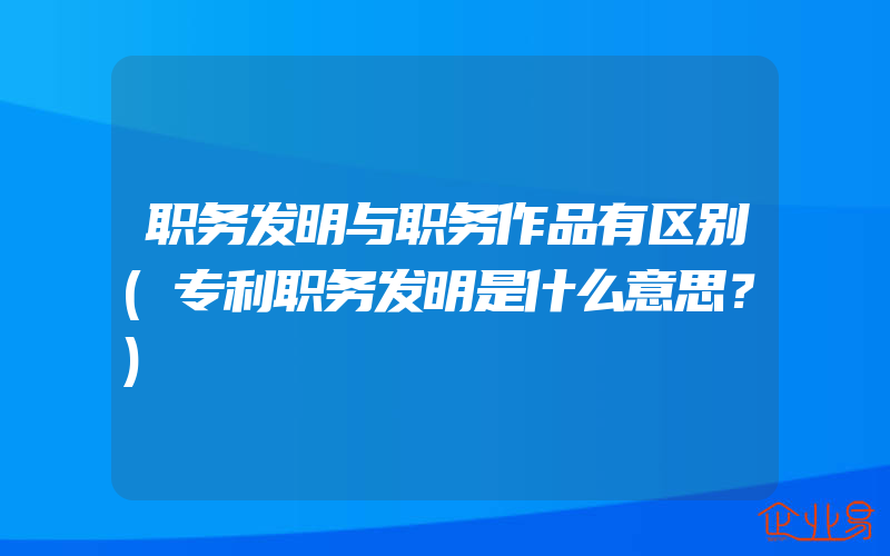 职务发明与职务作品有区别(专利职务发明是什么意思？)