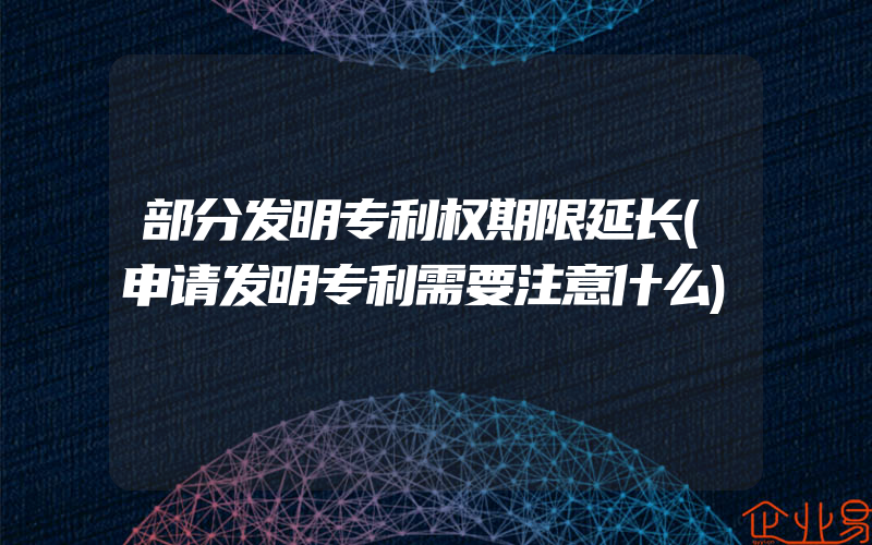 部分发明专利权期限延长(申请发明专利需要注意什么)