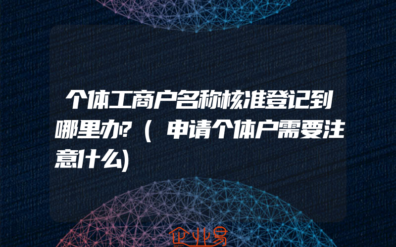 个体工商户名称核准登记到哪里办?(申请个体户需要注意什么)