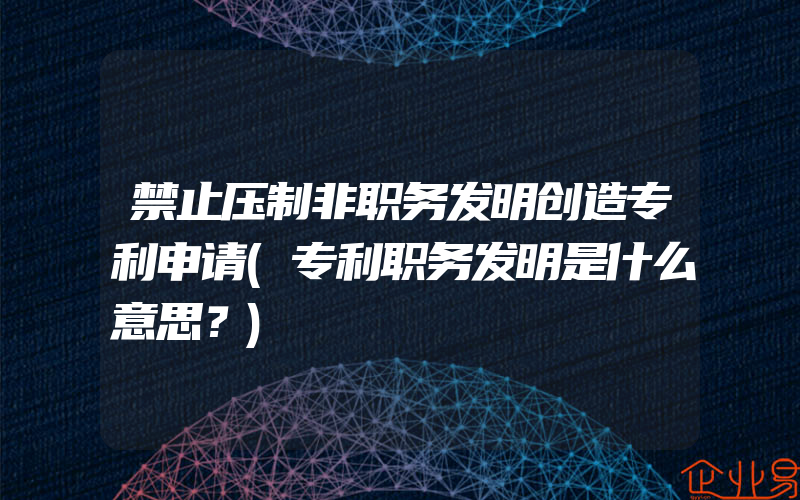 禁止压制非职务发明创造专利申请(专利职务发明是什么意思？)