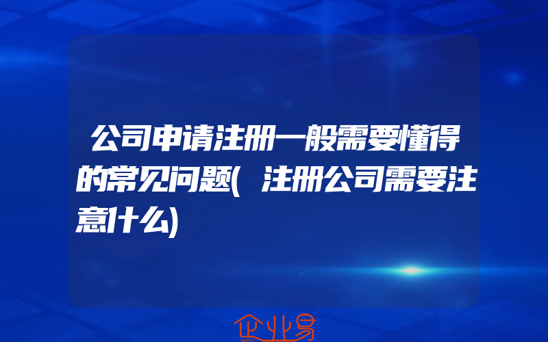 公司申请注册一般需要懂得的常见问题(注册公司需要注意什么)