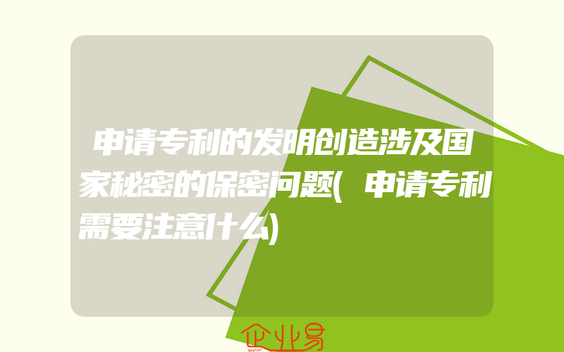 申请专利的发明创造涉及国家秘密的保密问题(申请专利需要注意什么)