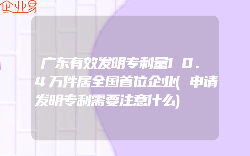 广东有效发明专利量10.4万件居全国首位企业(申请发明专利需要注意什么)