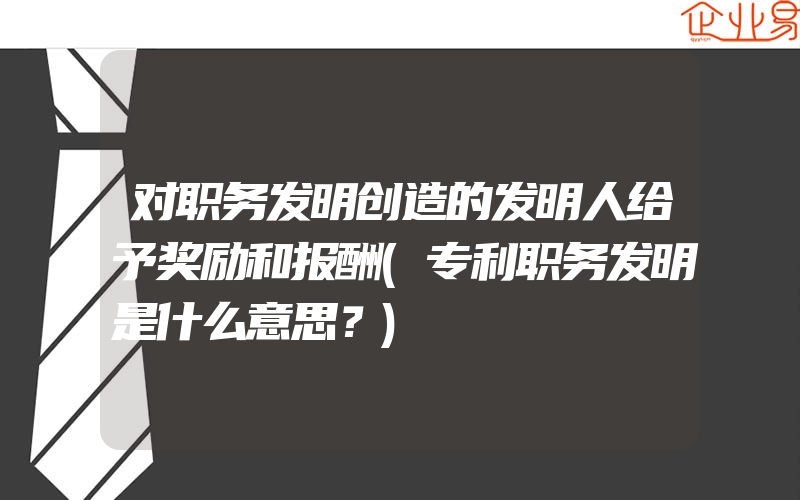 对职务发明创造的发明人给予奖励和报酬(专利职务发明是什么意思？)