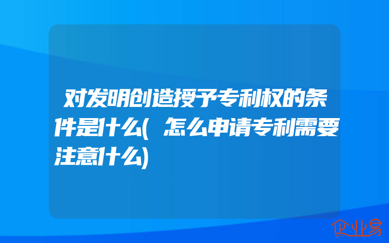 对发明创造授予专利权的条件是什么(怎么申请专利需要注意什么)