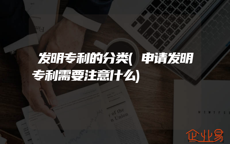 发明专利的分类(申请发明专利需要注意什么)