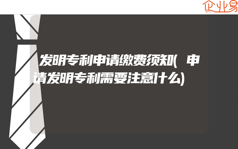 发明专利申请缴费须知(申请发明专利需要注意什么)