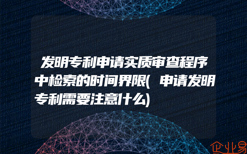 发明专利申请实质审查程序中检索的时间界限(申请发明专利需要注意什么)