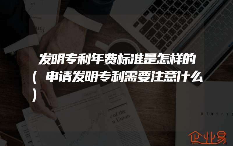 发明专利年费标准是怎样的(申请发明专利需要注意什么)