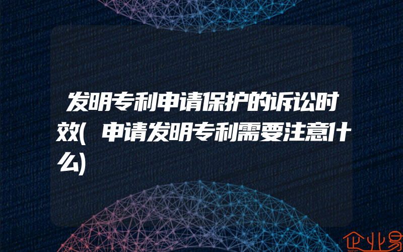 发明专利申请保护的诉讼时效(申请发明专利需要注意什么)